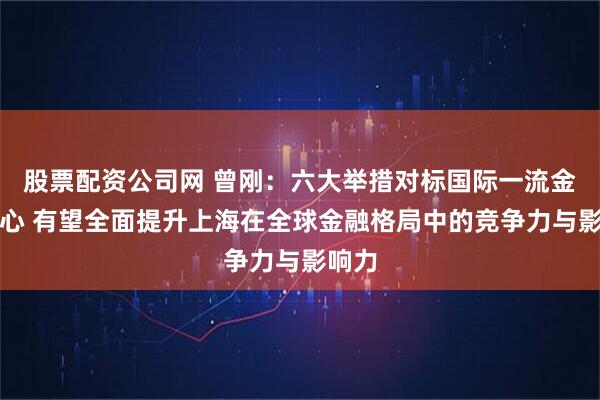 股票配资公司网 曾刚：六大举措对标国际一流金融中心 有望全面提升上海在全球金融格局中的竞争力与影响力