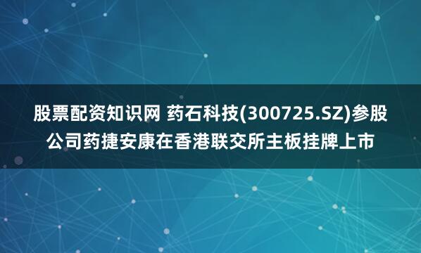 股票配资知识网 药石科技(300725.SZ)参股公司药捷安康在香港联交所主板挂牌上市