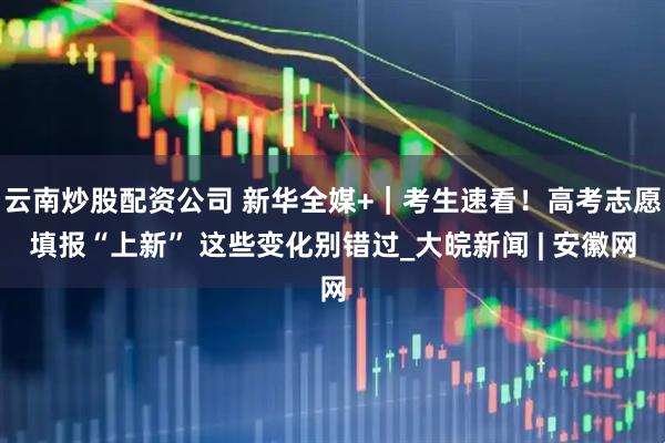 云南炒股配资公司 新华全媒+｜考生速看！高考志愿填报“上新” 这些变化别错过_大皖新闻 | 安徽网
