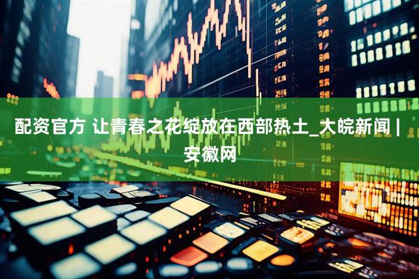 配资官方 让青春之花绽放在西部热土_大皖新闻 | 安徽网