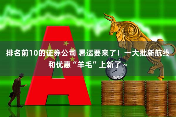 排名前10的证券公司 暑运要来了！一大批新航线和优惠“羊毛”上新了～
