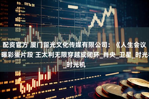 配资官方 厦门留光文化传媒有限公司：《人生会议》曝彩蛋片段 王太利无限穿越成闭环_肖央_卫星_时光机