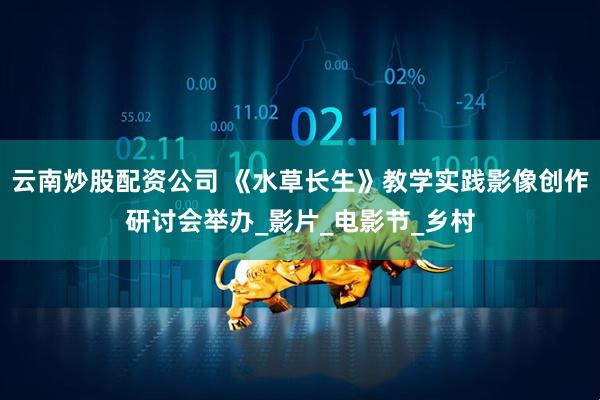 云南炒股配资公司 《水草长生》教学实践影像创作研讨会举办_影片_电影节_乡村