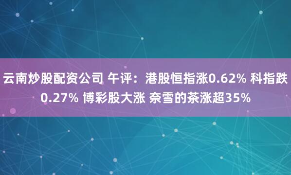 云南炒股配资公司 午评：港股恒指涨0.62% 科指跌0.27% 博彩股大涨 奈雪的茶涨超35%