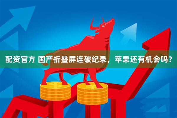配资官方 国产折叠屏连破纪录，苹果还有机会吗？