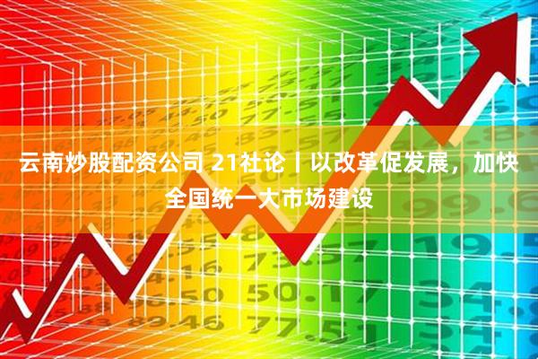 云南炒股配资公司 21社论丨以改革促发展，加快全国统一大市场建设