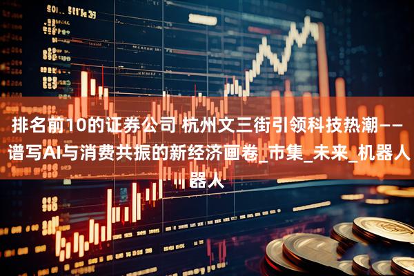 排名前10的证券公司 杭州文三街引领科技热潮—— 谱写AI与消费共振的新经济画卷_市集_未来_机器人