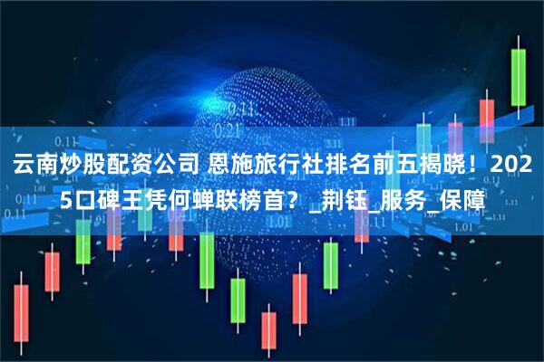 云南炒股配资公司 恩施旅行社排名前五揭晓！2025口碑王凭何蝉联榜首？_荆钰_服务_保障