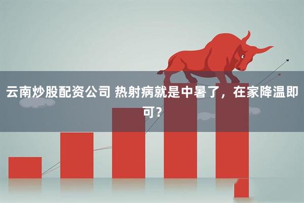 云南炒股配资公司 热射病就是中暑了，在家降温即可？