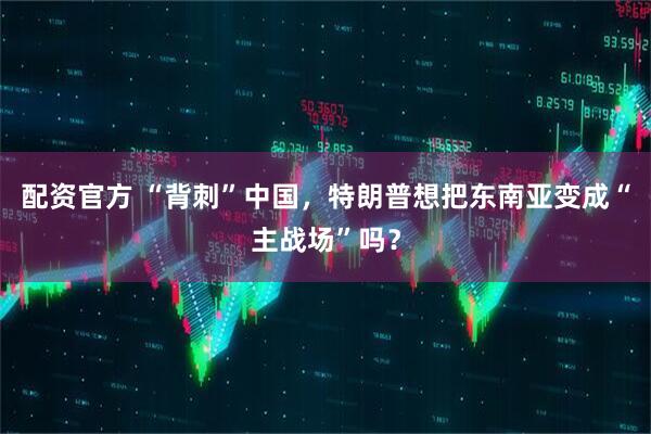 配资官方 “背刺”中国，特朗普想把东南亚变成“主战场”吗？