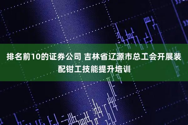 排名前10的证券公司 吉林省辽源市总工会开展装配钳工技能提升培训