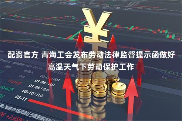 配资官方 青海工会发布劳动法律监督提示函做好高温天气下劳动保护工作