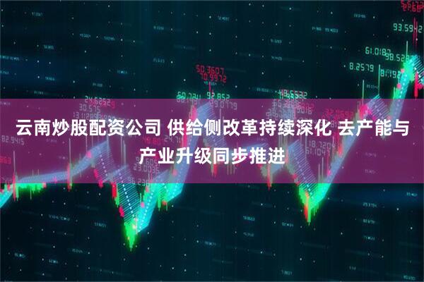云南炒股配资公司 供给侧改革持续深化 去产能与产业升级同步推进
