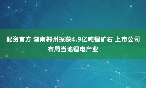 配资官方 湖南郴州探获4.9亿吨锂矿石 上市公司布局当地锂电产业