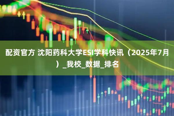 配资官方 沈阳药科大学ESI学科快讯（2025年7月）_我校_数据_排名