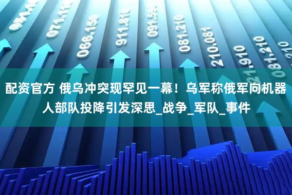 配资官方 俄乌冲突现罕见一幕！乌军称俄军向机器人部队投降引发深思_战争_军队_事件