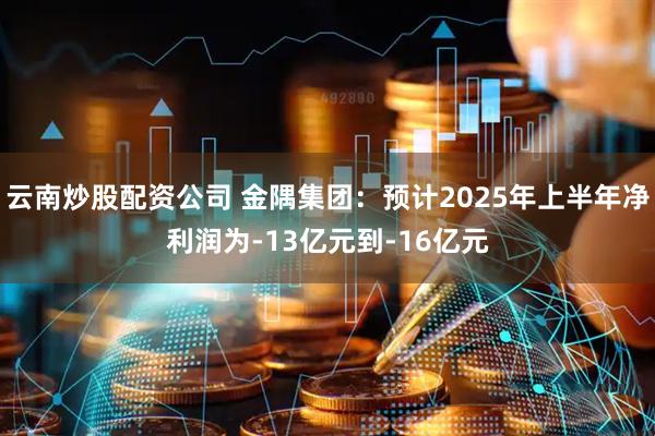 云南炒股配资公司 金隅集团：预计2025年上半年净利润为-13亿元到-16亿元
