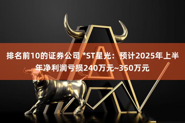 排名前10的证券公司 *ST星光：预计2025年上半年净利润亏损240万元~350万元