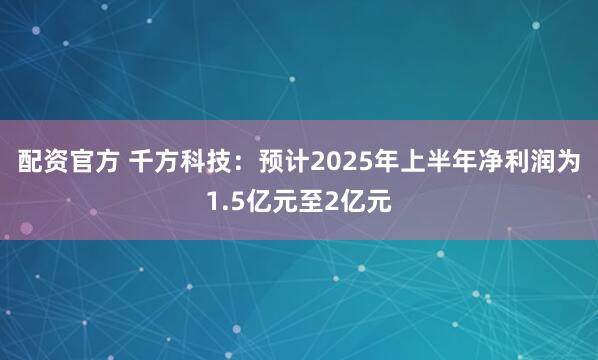配资官方 千方科技：预计2025年上半年净利润为1.5亿元至2亿元