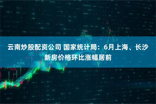 云南炒股配资公司 国家统计局：6月上海、长沙新房价格环比涨幅居前