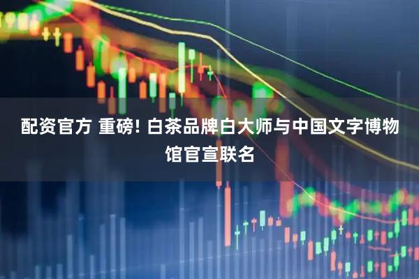 配资官方 重磅! 白茶品牌白大师与中国文字博物馆官宣联名