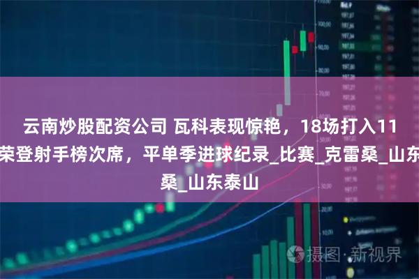 云南炒股配资公司 瓦科表现惊艳，18场打入11球，荣登射手榜次席，平单季进球纪录_比赛_克雷桑_山东泰山