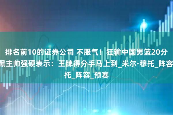 排名前10的证券公司 不服气！狂输中国男篮20分后 波黑主帅强硬表示：王牌得分手马上到_米尔·穆托_阵容_预赛