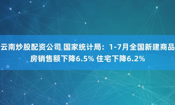 云南炒股配资公司 国家统计局：1-7月全国新建商品房销售额下降6.5% 住宅下降6.2%