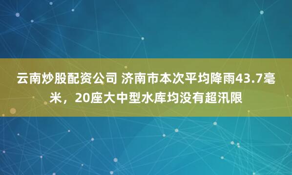 云南炒股配资公司 济南市本次平均降雨43.7毫米，20座大中型水库均没有超汛限