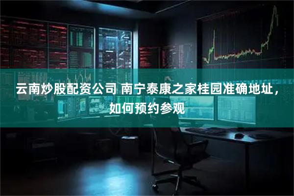 云南炒股配资公司 南宁泰康之家桂园准确地址，如何预约参观