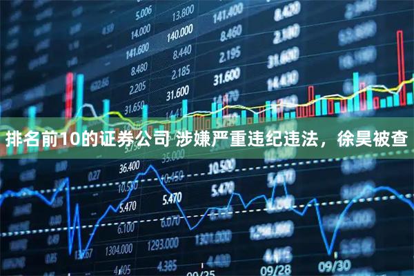 排名前10的证券公司 涉嫌严重违纪违法，徐昊被查