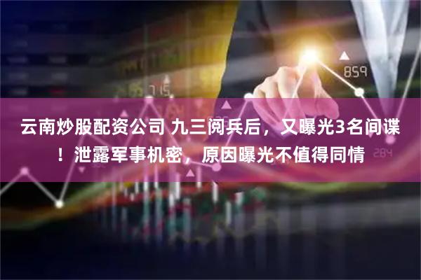 云南炒股配资公司 九三阅兵后，又曝光3名间谍！泄露军事机密，原因曝光不值得同情