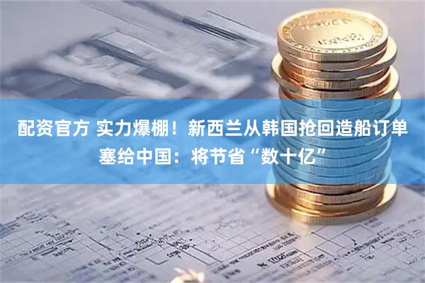 配资官方 实力爆棚！新西兰从韩国抢回造船订单塞给中国：将节省“数十亿”