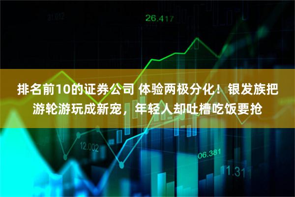 排名前10的证券公司 体验两极分化！银发族把游轮游玩成新宠，年轻人却吐槽吃饭要抢