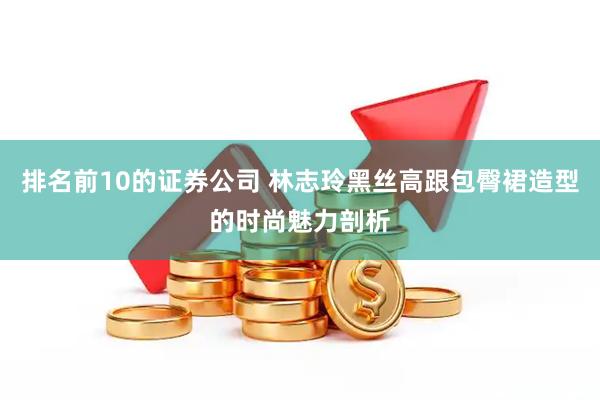 排名前10的证券公司 林志玲黑丝高跟包臀裙造型的时尚魅力剖析