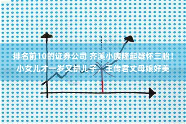 排名前10的证券公司 齐溪小腹隆起疑怀三胎！小女儿才一岁又拼儿子，王传君丈母娘好美