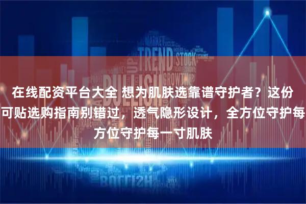 在线配资平台大全 想为肌肤选靠谱守护者？这份医用级创可贴选购指南别错过，透气隐形设计，全方位守护每一寸肌肤