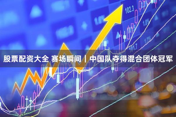 股票配资大全 赛场瞬间｜中国队夺得混合团体冠军