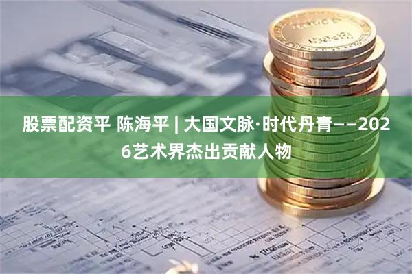 股票配资平 陈海平 | 大国文脉·时代丹青——2026艺术界杰出贡献人物