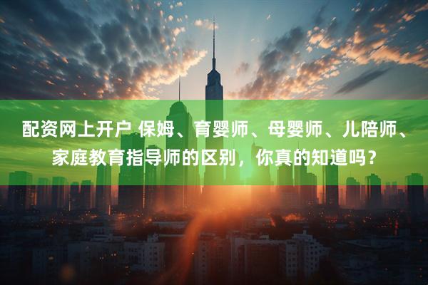 配资网上开户 保姆、育婴师、母婴师、儿陪师、家庭教育指导师的区别，你真的知道吗？