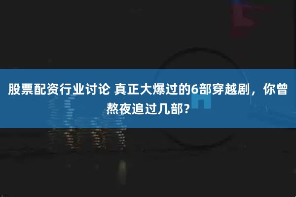 股票配资行业讨论 真正大爆过的6部穿越剧,你曾熬夜追过几部?