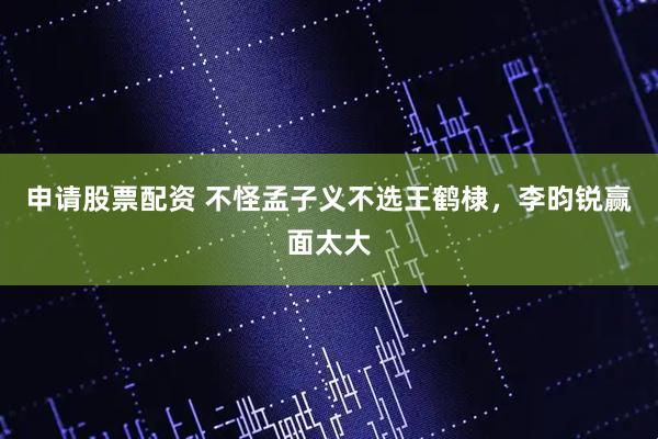 申请股票配资 不怪孟子义不选王鹤棣，李昀锐赢面太大