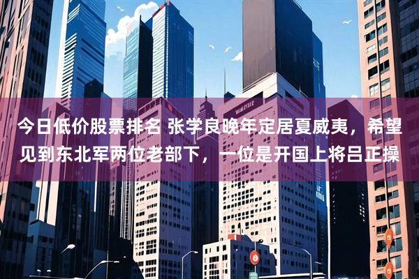 今日低价股票排名 张学良晚年定居夏威夷，希望见到东北军两位老部下，一位是开国上将吕正操