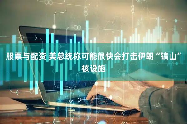 股票与配资 美总统称可能很快会打击伊朗“镐山”核设施