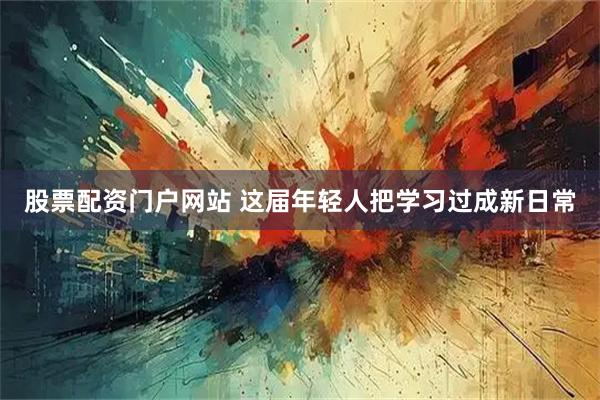 股票配资门户网站 这届年轻人把学习过成新日常