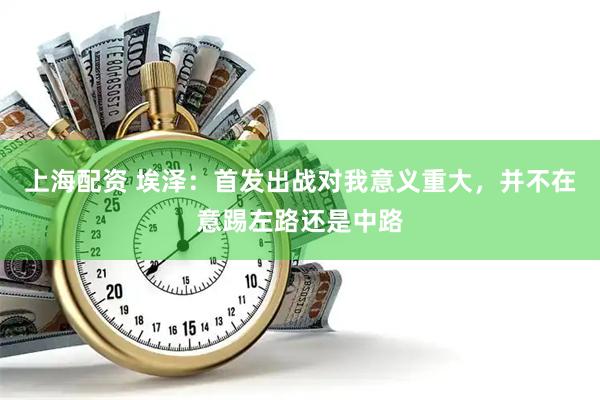 上海配资 埃泽：首发出战对我意义重大，并不在意踢左路还是中路