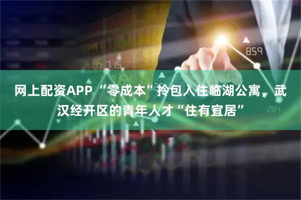 网上配资APP “零成本”拎包入住临湖公寓，武汉经开区的青年人才“住有宜居”